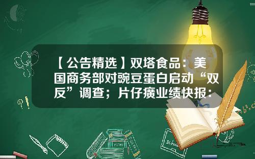 【公告精选】双塔食品：美国商务部对豌豆蛋白启动“双反”调查；片仔癀业绩快报：上半年净利同比增长16.43%-600897股票其公司业绩