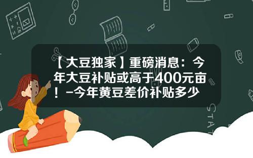 【大豆独家】重磅消息：今年大豆补贴或高于400元亩！-今年黄豆差价补贴多少