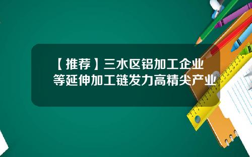 【推荐】三水区铝加工企业等延伸加工链发力高精尖产业