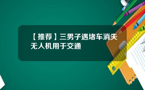 【推荐】三男子遇堵车消失无人机用于交通