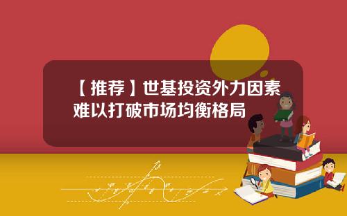 【推荐】世基投资外力因素难以打破市场均衡格局