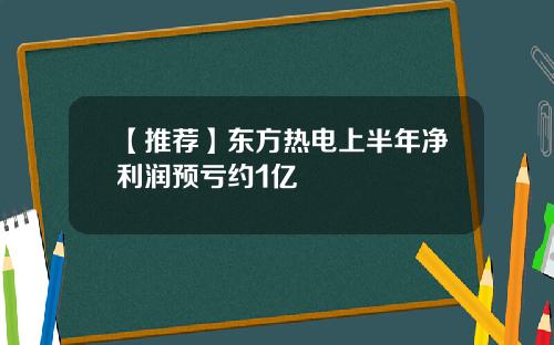 【推荐】东方热电上半年净利润预亏约1亿
