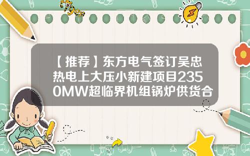 【推荐】东方电气签订吴忠热电上大压小新建项目2350MW超临界机组锅炉供货合同