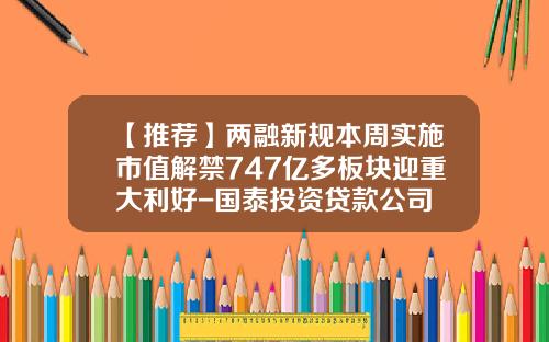 【推荐】两融新规本周实施市值解禁747亿多板块迎重大利好-国泰投资贷款公司