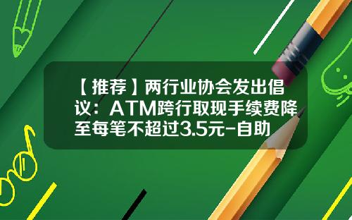 【推荐】两行业协会发出倡议：ATM跨行取现手续费降至每笔不超过3.5元-自助取款机最低取多少