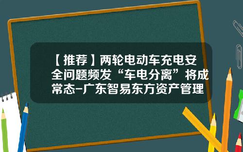 【推荐】两轮电动车充电安全问题频发“车电分离”将成常态-广东智易东方资产管理有限公司怎么样