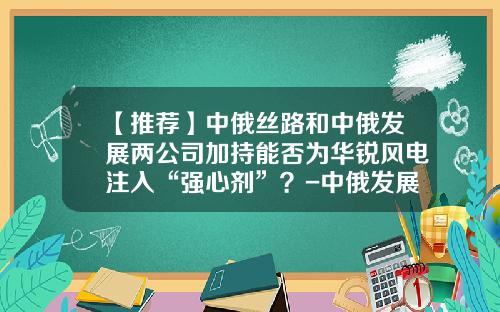 【推荐】中俄丝路和中俄发展两公司加持能否为华锐风电注入“强心剂”？-中俄发展基金
