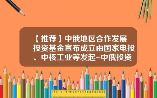 【推荐】中俄地区合作发展投资基金宣布成立由国家电投、中核工业等发起-中俄投资基金