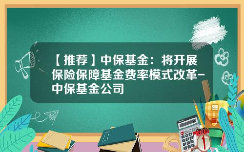 【推荐】中保基金：将开展保险保障基金费率模式改革-中保基金公司