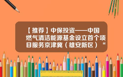 【推荐】中保投资——中国燃气清洁能源基金设立首个项目服务京津冀（雄安新区）“煤改气”项目-中国清洁基金