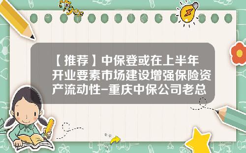 【推荐】中保登或在上半年开业要素市场建设增强保险资产流动性-重庆中保公司老总