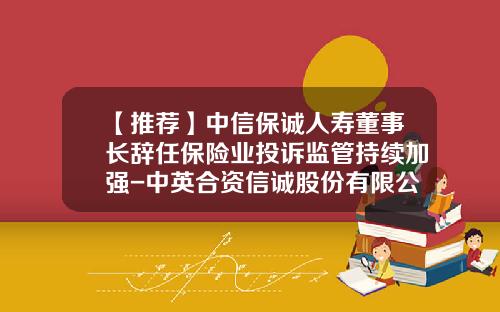 【推荐】中信保诚人寿董事长辞任保险业投诉监管持续加强-中英合资信诚股份有限公司