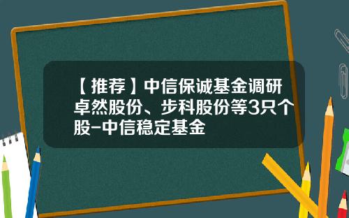 【推荐】中信保诚基金调研卓然股份、步科股份等3只个股-中信稳定基金