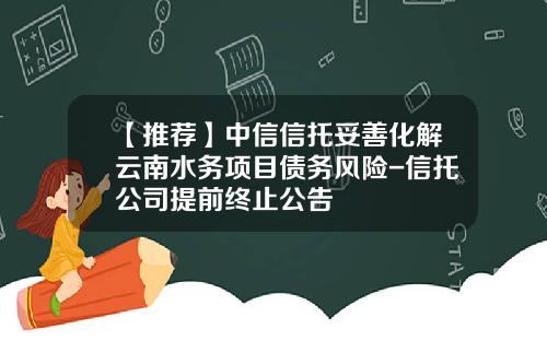 【推荐】中信信托妥善化解云南水务项目债务风险-信托公司提前终止公告