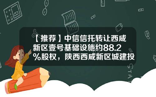 【推荐】中信信托转让西咸新区壹号基础设施约88.2%股权，陕西西咸新区城建投资集团接盘-北京城建集团与中国中信集团公司