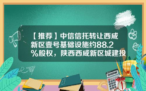 【推荐】中信信托转让西咸新区壹号基础设施约88.2%股权，陕西西咸新区城建投资集团接盘-西安中信股权托管公司