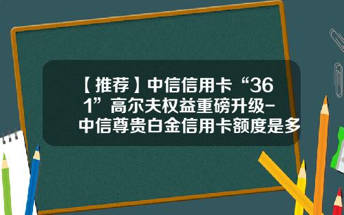 【推荐】中信信用卡“36+1”高尔夫权益重磅升级-中信尊贵白金信用卡额度是多少