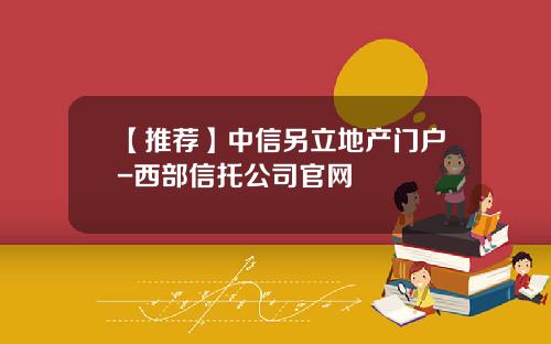 【推荐】中信另立地产门户-西部信托公司官网