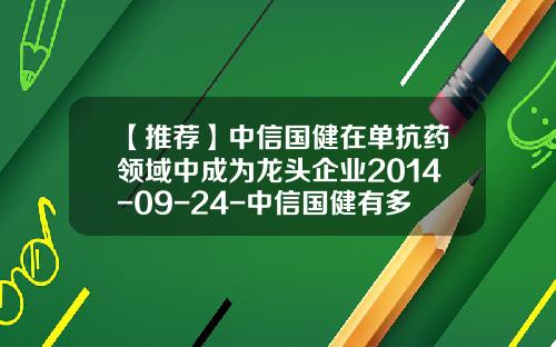 【推荐】中信国健在单抗药领域中成为龙头企业2014-09-24-中信国健有多少人