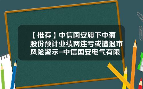 【推荐】中信国安旗下中葡股份预计业绩两连亏或遭退市风险警示-中信国安电气有限公司