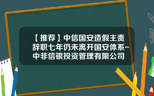 【推荐】中信国安造假主责辞职七年仍未离开国安体系-中非信银投资管理有限公司