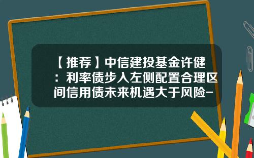 【推荐】中信建投基金许健：利率债步入左侧配置合理区间信用债未来机遇大于风险-信用债基金