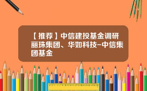 【推荐】中信建投基金调研丽珠集团、华如科技-中信集团基金