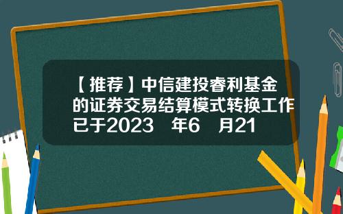 【推荐】中信建投睿利基金的证券交易结算模式转换工作已于2023 年6 月21日完成-基金转换时间