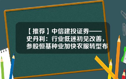 【推荐】中信建投证券——史丹利：行业低迷初见改善，参股恒基种业加快农服转型布局-安徽恒基种业有限公司
