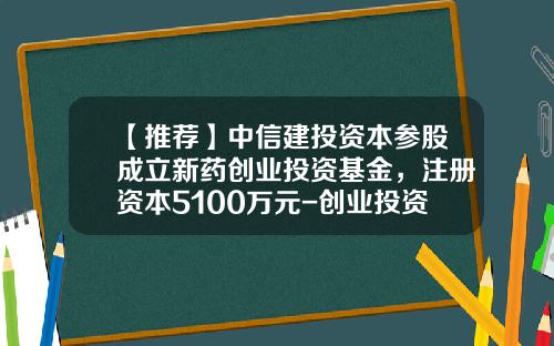 【推荐】中信建投资本参股成立新药创业投资基金，注册资本5100万元-创业投资基金