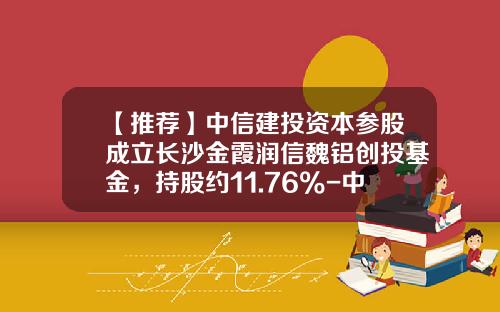 【推荐】中信建投资本参股成立长沙金霞润信魏铝创投基金，持股约11.76%-中信资本基金
