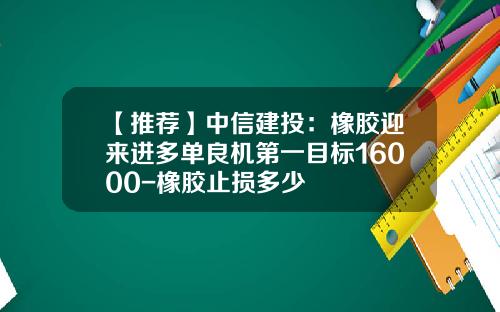【推荐】中信建投：橡胶迎来进多单良机第一目标16000-橡胶止损多少