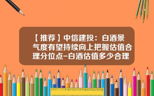 【推荐】中信建投：白酒景气度有望持续向上把握估值合理分位点-白酒估值多少合理