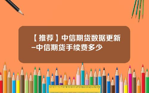 【推荐】中信期货数据更新-中信期货手续费多少