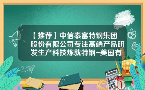 【推荐】中信泰富特钢集团股份有限公司专注高端产品研发生产科技炼就特钢-美国有哪些钢铁公司