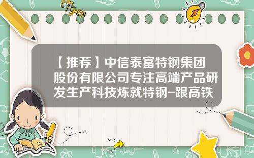 【推荐】中信泰富特钢集团股份有限公司专注高端产品研发生产科技炼就特钢-跟高铁有关的公司