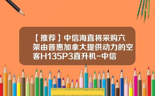 【推荐】中信海直将采购六架由普惠加拿大提供动力的空客H135P3直升机-中信海直通用航空有限责任公司
