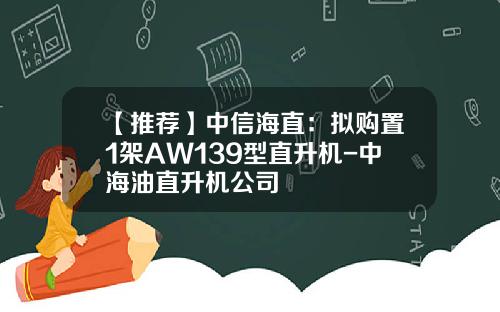 【推荐】中信海直：拟购置1架AW139型直升机-中海油直升机公司