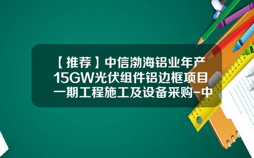 【推荐】中信渤海铝业年产15GW光伏组件铝边框项目一期工程施工及设备采购-中信渤海铝业控股有限公司招聘