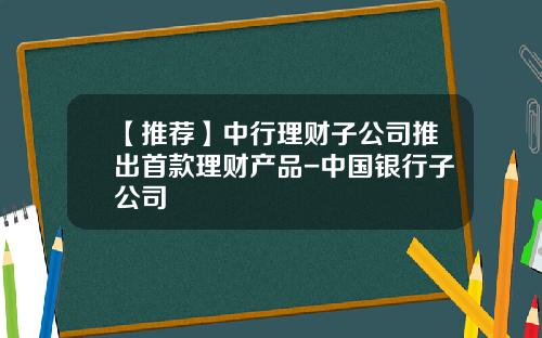 【推荐】中行理财子公司推出首款理财产品-中国银行子公司