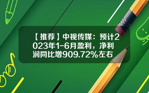 【推荐】中视传媒：预计2023年1-6月盈利，净利润同比增909.72%左右-非公开发行获利多少