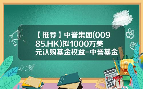 【推荐】中誉集团(00985.HK)拟1000万美元认购基金权益-中誉基金