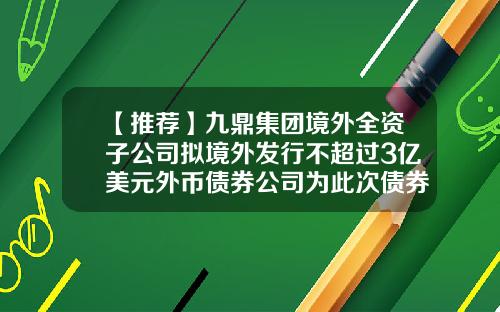 【推荐】九鼎集团境外全资子公司拟境外发行不超过3亿美元外币债券公司为此次债券发行提供连带责任保证担保-九鼎投资管理集团股份有限公司