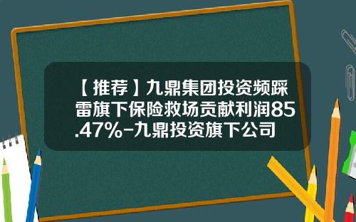 【推荐】九鼎集团投资频踩雷旗下保险救场贡献利润85.47%-九鼎投资旗下公司