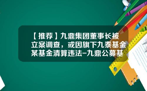 【推荐】九鼎集团董事长被立案调查，或因旗下九泰基金某基金清算违法-九鼎公募基金