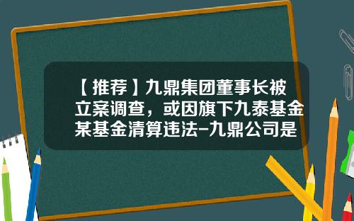 【推荐】九鼎集团董事长被立案调查，或因旗下九泰基金某基金清算违法-九鼎公司是什么公司