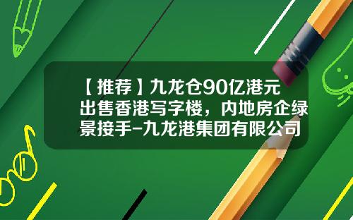 【推荐】九龙仓90亿港元出售香港写字楼，内地房企绿景接手-九龙港集团有限公司