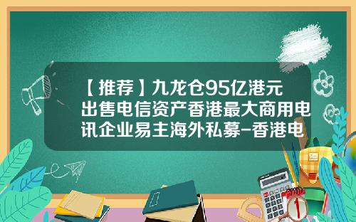 【推荐】九龙仓95亿港元出售电信资产香港最大商用电讯企业易主海外私募-香港电讯的总资产多少