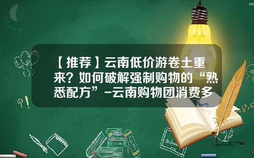 【推荐】云南低价游卷土重来？如何破解强制购物的“熟悉配方”-云南购物团消费多少