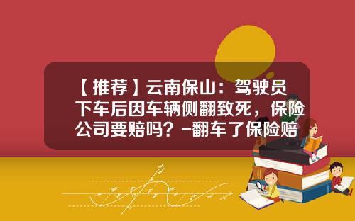 【推荐】云南保山：驾驶员下车后因车辆侧翻致死，保险公司要赔吗？-翻车了保险赔多少